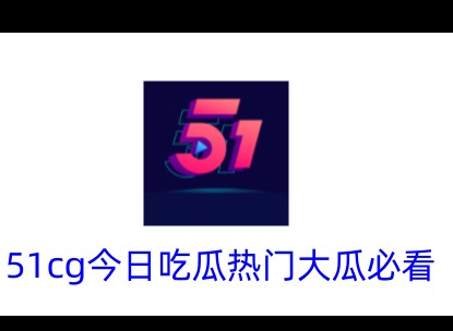 51cg今日吃瓜有哪些热门 51吃瓜大瓜今日必看