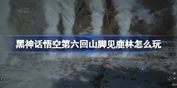 黑神话悟空第六回山脚见鹿林怎么玩 第六回山脚见鹿林主线攻略